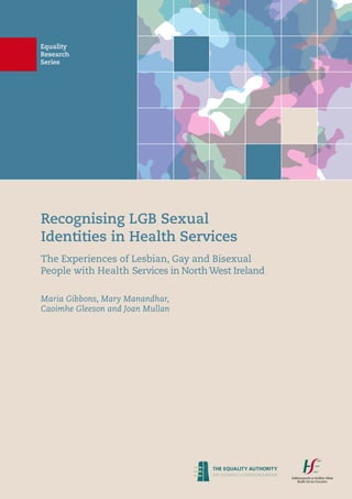 Equality
Research
Series
Recognising LGB Sexual
Identities in Health Services
The Experiences of Lesbian, Gay and Bisexual
People with Health Services in North West Ireland
Maria Gibbons, Mary Manandhar,
Caoimhe Gleeson and Joan Mullan
 