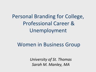 Personal Branding for College, 
Professional Career & 
Unemployment 
Women in Business Group 
University of St. Thomas 
Sarah M. Manley, MA 
 