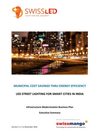 MUNICIPAL COST SAVINGS THRU ENERGY EFFICIENCY
LED STREET LIGHTING FOR SMART CITIES IN INDIA
Infrastructure Modernisation Business Plan
Executive Summary
Version 1.1 / 11 November 2016
SwissLED is a quality brand brought to you by
swissmango
Technology for sunstainable development
 