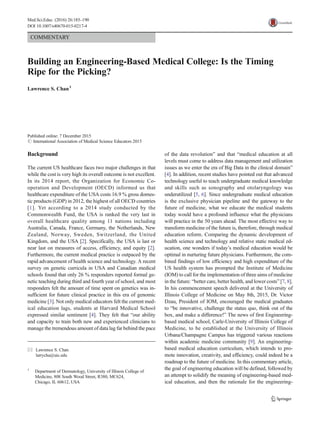 COMMENTARY
Building an Engineering-Based Medical College: Is the Timing
Ripe for the Picking?
Lawrence S. Chan1
Published online: 7 December 2015
# International Association of Medical Science Educators 2015
Background
The current US healthcare faces two major challenges in that
while the cost is very high its overall outcome is not excellent.
In its 2014 report, the Organization for Economic Co-
operation and Development (OECD) informed us that
healthcare expenditure of the USA costs 16.9 % gross domes-
tic products (GDP) in 2012, the highest of all OECD countries
[1]. Yet according to a 2014 study conducted by the
Commonwealth Fund, the USA is ranked the very last in
overall healthcare quality among 11 nations including
Australia, Canada, France, Germany, the Netherlands, New
Zealand, Norway, Sweden, Switzerland, the United
Kingdom, and the USA [2]. Specifically, the USA is last or
near last on measures of access, efficiency, and equity [2].
Furthermore, the current medical practice is outpaced by the
rapid advancement of health science and technology. A recent
survey on genetic curricula in USA and Canadian medical
schools found that only 26 % responders reported formal ge-
netic teaching during third and fourth year of school, and most
responders felt the amount of time spent on genetics was in-
sufficient for future clinical practice in this era of genomic
medicine [3]. Not only medical educators felt the current med-
ical education lags, students at Harvard Medical School
expressed similar sentiment [4]. They felt that “our ability
and capacity to train both new and experienced clinicians to
manage the tremendous amount of data lag far behind the pace
of the data revolution” and that “medical education at all
levels must come to address data management and utilization
issues as we enter the era of Big Data in the clinical domain”
[4]. In addition, recent studies have pointed out that advanced
technology useful to teach undergraduate medical knowledge
and skills such as sonography and otolaryngology was
underutilized [5, 6]. Since undergraduate medical education
is the exclusive physician pipeline and the gateway to the
future of medicine, what we educate the medical students
today would have a profound influence what the physicians
will practice in the 50 years ahead. The most effective way to
transform medicine of the future is, therefore, through medical
education reform. Comparing the dynamic development of
health science and technology and relative static medical ed-
ucation, one wonders if today’s medical education would be
optimal in nurturing future physicians. Furthermore, the com-
bined findings of low efficiency and high expenditure of the
US health system has prompted the Institute of Medicine
(IOM) to call for the implementation of three aims of medicine
in the future: “better care, better health, and lower costs” [7, 8].
In his commencement speech delivered at the University of
Illinois College of Medicine on May 8th, 2015, Dr. Victor
Dzau, President of IOM, encouraged the medical graduates
to “be innovative, challenge the status quo, think out of the
box, and make a difference!” The news of first Engineering-
based medical school, Carle-University of Illinois College of
Medicine, to be established at the University of Illinois
Urbana/Champagne Campus has triggered various reactions
within academic medicine community [9]. An engineering-
based medical education curriculum, which intends to pro-
mote innovation, creativity, and efficiency, could indeed be a
roadmap to the future of medicine. In this commentary article,
the goal of engineering education will be defined, followed by
an attempt to solidify the meaning of engineering-based med-
ical education, and then the rationale for the engineering-
* Lawrence S. Chan
larrycha@uic.edu
1
Department of Dermatology, University of Illinois College of
Medicine, 808 South Wood Street, R380, MC624,
Chicago, IL 60612, USA
Med.Sci.Educ. (2016) 26:185–190
DOI 10.1007/s40670-015-0217-4
 