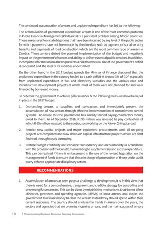 10 | Understanding Zambia’s Economic Recovery Programme
The continued accumulation of arrears and unplanned expenditure has led to the following:
The accumulation of government expenditure arrears is one of the most common problems
in Public Financial Management (PFM) and it is a persistent problem among African countries.
Thesearrearsarefinancialobligationsthathavebeenincurredbyanylevelofthepublicsector
for which payments have not been made by the due date such as payment of social security
benefits and payments of road construction which are the most common type of arrears in
Zambia. These arrears distort the planned implementation of the budget and negatively
impactonthegovernment’sfinancesandabilitytodeliveressentialpublicservices.Inaddition,
incomplete information on arrears presents a risk that the real size of the government’s deficit
is concealed and the level of its liabilities understated.
On the other hand In the 2017 budget speech the Minister of Finance disclosed that the
unplanned expenditure in the country has led to a cash deficit of around 3% of GDP especially
from unplanned expenditure in fuel and electricity subsidies and the various road and
infrastructure development projects of which most of them were not planned for and were
financed by borrowed money.
In order for the government to achieve pillar number IV the following measures have been put
in place in the 2017 budget.
1.	 Dismantling arrears to suppliers and contractors and immediately prevent the
accumulation of new arrears through effective implementation of commitment control
systems. To realise this the government has already started paying contractors money
owed to them. As of December 2016, K190 million was released to pay contractors of
which K 65 million was paid to the contractors working on the Kitwe- Chingola road.
2.	 Restrict new capital projects and major equipment procurements until all on-going
projects are completed and slow down on capital infrastructure projects which are debt
financed through costly borrowing.
3.	 Restore budget credibility and enhance transparency and accountability in accordance
withtheprovisionsoftheConstitutionrelatingtosupplementaryandexcessexpenditure.
This can be realised if there is enforcement in the use of the revised legislation on the
management of funds to ensure that those in charge of prosecution of those under audit
query enforce appropriate disciplinary action.
RECOMMENDATIONS
1.	 Accumulation of arrears as seen poses a challenge to development, it is in this view that
there is need for a comprehensive, transparent and credible strategy for controlling and
preventingfuturearrears.Thiscanbedonebyestablishingmechanismsthatdonot allow
Ministries, provinces and spending agencies (MPSAs) to incur arrears and expect the
government to release money to clear the arrears instead they should spend within their
current resources. The country should analyse the trends in arrears over the years, the
sectors and agencies that are prone to incurring arrears, and the main causes of arrears
 