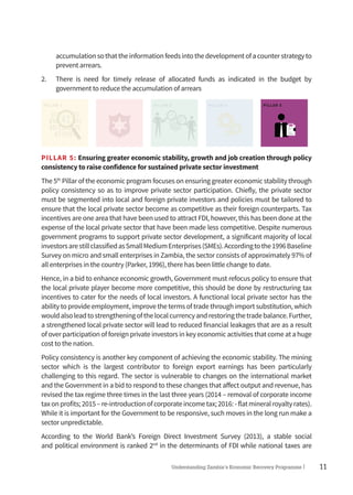11Understanding Zambia’s Economic Recovery Programme|
accumulationsothattheinformationfeedsintothedevelopmentofacounterstrategyto
prevent arrears.
2.	 There is need for timely release of allocated funds as indicated in the budget by
government to reduce the accumulation of arrears
PILLAR 1 PILLAR 2 PILLAR 3 PILLAR 4 PILLAR 5
PILLAR 5: Ensuring greater economic stability, growth and job creation through policy
consistency to raise confidence for sustained private sector investment
The 5th
Pillar of the economic program focuses on ensuring greater economic stability through
policy consistency so as to improve private sector participation. Chiefly, the private sector
must be segmented into local and foreign private investors and policies must be tailored to
ensure that the local private sector become as competitive as their foreign counterparts. Tax
incentives are one area that have been used to attract FDI, however, this has been done at the
expense of the local private sector that have been made less competitive. Despite numerous
government programs to support private sector development, a significant majority of local
investorsarestillclassifiedasSmallMediumEnterprises(SMEs).Accordingtothe1996Baseline
Survey on micro and small enterprises in Zambia, the sector consists of approximately 97% of
all enterprises in the country (Parker, 1996), there has been little change to date.
Hence, in a bid to enhance economic growth, Government must refocus policy to ensure that
the local private player become more competitive, this should be done by restructuring tax
incentives to cater for the needs of local investors. A functional local private sector has the
ability to provide employment, improve the terms of trade through import substitution, which
wouldalsoleadtostrengtheningofthelocalcurrencyandrestoringthetradebalance.Further,
a strengthened local private sector will lead to reduced financial leakages that are as a result
of over participation of foreign private investors in key economic activities that come at a huge
cost to the nation.
Policy consistency is another key component of achieving the economic stability. The mining
sector which is the largest contributor to foreign export earnings has been particularly
challenging to this regard. The sector is vulnerable to changes on the international market
and the Government in a bid to respond to these changes that affect output and revenue, has
revised the tax regime three times in the last three years (2014 – removal of corporate income
taxonprofits;2015–re-introductionofcorporateincometax;2016:-flatmineralroyaltyrates).
While it is important for the Government to be responsive, such moves in the long run make a
sector unpredictable.
According to the World Bank’s Foreign Direct Investment Survey (2013), a stable social
and political environment is ranked 2nd
in the determinants of FDI while national taxes are
 