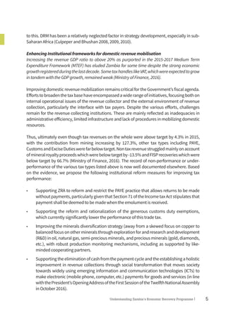 5Understanding Zambia’s Economic Recovery Programme|
to this. DRM has been a relatively neglected factor in strategy development, especially in sub-
Saharan Africa (Culpeper and Bhushan 2008, 2009, 2010).
Enhancing Institutional frameworks for domestic revenue mobilisation
Increasing the revenue GDP ratio to above 20% as purported in the 2015-2017 Medium Term
Expenditure Framework (MTEF) has eluded Zambia for some time despite the strong economic
growthregisteredduringthelastdecade.SometaxhandleslikeVAT,whichwereexpectedtogrow
in tandem with the GDP growth, remained weak (Ministry of Finance, 2016).
Improving domestic revenue mobilization remains critical for the Government’s fiscal agenda.
Effortstobroadenthetaxbasehaveencompassedawiderangeofinitiatives,focusingbothon
internal operational issues of the revenue collector and the external environment of revenue
collection, particularly the interface with tax payers. Despite the various efforts, challenges
remain for the revenue collecting institutions. These are mainly reflected as inadequacies in
administrative efficiency, limited infrastructure and lack of procedures in mobilizing domestic
resources.
Thus, ultimately even though tax revenues on the whole were above target by 4.3% in 2015,
with the contribution from mining increasing by 127.3%, other tax types including PAYE,
CustomsandExciseDutieswerefarbelowtarget.Nontaxrevenuestruggledmainlyonaccount
ofmineralroyaltyproceedswhichwerebelowtargetby-13.5%andFISPrecoverieswhichwere
below target by 66.7% (Ministry of Finance, 2016). The record of non-performance or under-
performance of the various tax types listed above is now well documented elsewhere. Based
on the evidence, we propose the following institutional reform measures for improving tax
performance:
•	 Supporting ZRA to reform and restrict the PAYE practice that allows returns to be made
without payments, particularly given that Section 71 of the Income tax Act stipulates that
payment shall be deemed to be made when the emolument is received.
•	 Supporting the reform and rationalization of the generous customs duty exemptions,
which currently significantly lower the performance of this trade tax.
•	 Improving the minerals diversification strategy (away from a skewed focus on copper to
balancedfocusonothermineralsthroughexplorationforandresearchanddevelopment
(R&D) in oil, natural gas, semi-precious minerals, and precious minerals (gold, diamonds,
etc.), with robust production monitoring mechanisms, including as supported by like-
minded cooperating partners.
•	 Supportingtheeliminationofcashfromthepaymentcycleandtheestablishingaholistic
improvement in revenue collections through social transformation that moves society
towards widely using emerging information and communication technologies (ICTs) to
make electronic (mobile phone, computer, etc.) payments for goods and services (in line
withthePresident’sOpeningAddressoftheFirstSessionoftheTwelfthNationalAssembly
in October 2016).
 