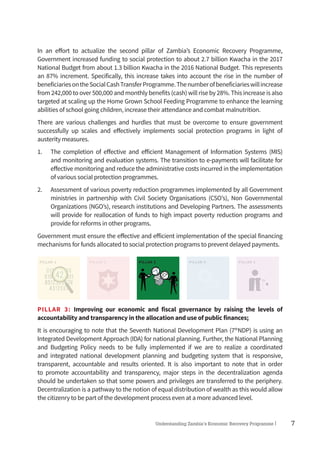 7Understanding Zambia’s Economic Recovery Programme|
In an effort to actualize the second pillar of Zambia’s Economic Recovery Programme,
Government increased funding to social protection to about 2.7 billion Kwacha in the 2017
National Budget from about 1.3 billion Kwacha in the 2016 National Budget. This represents
an 87% increment. Specifically, this increase takes into account the rise in the number of
beneficiariesontheSocialCashTransferProgramme.Thenumberofbeneficiarieswillincrease
from 242,000 to over 500,000 and monthly benefits (cash) will rise by 28%. This increase is also
targeted at scaling up the Home Grown School Feeding Programme to enhance the learning
abilities of school going children, increase their attendance and combat malnutrition.
There are various challenges and hurdles that must be overcome to ensure government
successfully up scales and effectively implements social protection programs in light of
austerity measures.
1.	 The completion of effective and efficient Management of Information Systems (MIS)
and monitoring and evaluation systems. The transition to e-payments will facilitate for
effective monitoring and reduce the administrative costs incurred in the implementation
of various social protection programmes.
2.	 Assessment of various poverty reduction programmes implemented by all Government
ministries in partnership with Civil Society Organisations (CSO’s), Non Governmental
Organizations (NGO’s), research institutions and Developing Partners. The assessments
will provide for reallocation of funds to high impact poverty reduction programs and
provide for reforms in other programs.
Government must ensure the effective and efficient implementation of the special financing
mechanisms for funds allocated to social protection programs to prevent delayed payments.
PILLAR 1 PILLAR 2 PILLAR 3 PILLAR 4 PILLAR 5
PILLAR 3: Improving our economic and fiscal governance by raising the levels of
accountability and transparency in the allocation and use of public finances;
It is encouraging to note that the Seventh National Development Plan (7th
NDP) is using an
Integrated Development Approach (IDA) for national planning. Further, the National Planning
and Budgeting Policy needs to be fully implemented if we are to realize a coordinated
and integrated national development planning and budgeting system that is responsive,
transparent, accountable and results oriented. It is also important to note that in order
to promote accountability and transparency, major steps in the decentralization agenda
should be undertaken so that some powers and privileges are transferred to the periphery.
Decentralization is a pathway to the notion of equal distribution of wealth as this would allow
the citizenry to be part of the development process even at a more advanced level.
 