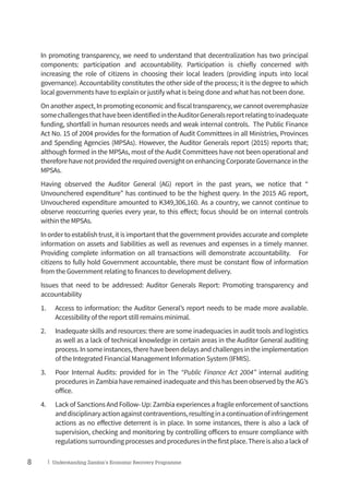8 | Understanding Zambia’s Economic Recovery Programme
In promoting transparency, we need to understand that decentralization has two principal
components: participation and accountability. Participation is chiefly concerned with
increasing the role of citizens in choosing their local leaders (providing inputs into local
governance). Accountability constitutes the other side of the process; it is the degree to which
local governments have to explain or justify what is being done and what has not been done.
Onanotheraspect,Inpromotingeconomicandfiscaltransparency,wecannotoveremphasize
somechallengesthathavebeenidentifiedintheAuditorGeneralsreportrelatingtoinadequate
funding, shortfall in human resources needs and weak internal controls. The Public Finance
Act No. 15 of 2004 provides for the formation of Audit Committees in all Ministries, Provinces
and Spending Agencies (MPSAs). However, the Auditor Generals report (2015) reports that;
although formed in the MPSAs, most of the Audit Committees have not been operational and
thereforehavenotprovidedtherequiredoversightonenhancingCorporateGovernanceinthe
MPSAs.
Having observed the Auditor General (AG) report in the past years, we notice that “
Unvounchered expenditure” has continued to be the highest query. In the 2015 AG report,
Unvouchered expenditure amounted to K349,306,160. As a country, we cannot continue to
observe reoccurring queries every year, to this effect; focus should be on internal controls
within the MPSAs.
Inordertoestablishtrust,itisimportantthatthegovernmentprovidesaccurateandcomplete
information on assets and liabilities as well as revenues and expenses in a timely manner.
Providing complete information on all transactions will demonstrate accountability. For
citizens to fully hold Government accountable, there must be constant flow of information
from the Government relating to finances to development delivery.
Issues that need to be addressed: Auditor Generals Report: Promoting transparency and
accountability
1.	 Access to information: the Auditor General’s report needs to be made more available.
Accessibility of the report still remains minimal.
2.	 Inadequate skills and resources: there are some inadequacies in audit tools and logistics
as well as a lack of technical knowledge in certain areas in the Auditor General auditing
process.Insomeinstances,therehavebeendelaysandchallengesintheimplementation
of the Integrated Financial Management Information System (IFMIS).
3.	 Poor Internal Audits: provided for in The “Public Finance Act 2004” internal auditing
procedures in Zambia have remained inadequate and this has been observed by the AG’s
office.
4.	 Lack of Sanctions And Follow- Up: Zambia experiences a fragile enforcement of sanctions
anddisciplinaryactionagainstcontraventions,resultinginacontinuationofinfringement
actions as no effective deterrent is in place. In some instances, there is also a lack of
supervision, checking and monitoring by controlling officers to ensure compliance with
regulationssurroundingprocessesandproceduresinthefirstplace.Thereisalsoalackof
 