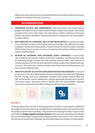 9Understanding Zambia’s Economic Recovery Programme|
followuptoensuretheseactionsandrecommendationsareimplementedandnecessary
sanctions or recoveries of monies carried out.
RECOMMENDATIONS
1.	 IMPROVED ACCESS AND AWARENESS: Public documents such as the National
Budget and Auditor Generals report should be freely available to the public, with access
provided online and in hard copies. This will improve society’s awareness of financial
matters and public expenditure, and promote greater transparency and accountability
for public officers.
2.	 GAP ANALYSIS OF FUNDING, SKILLS AND RESOURCES: Anassessmentneeds
to be undertaken on the current funding needs and shortages, the staff levels and skills
availability. Assessment should include a review of electronic systems in place, including
IFMIS, to determine its success, resources to implement the system and future needs to
improve implementation.
3.	 REVIEW OF INTERNAL AND EXTERNAL AUDIT LINKAGES: A review of the
role of internal and external auditors needs to be undertaken, to determine key areas
for improving linkages between the two, potential training needs, and measures to
increase awareness on the role and importance of these audits within departments and
ministries. The review also needs to consider internal and external audit processes, and
key constraints affecting these.
4.	 IDENTIFICATION OF ACTION IMPLEMENTATION MECHANISMS: A review of
processes to access the implementation of recommendations and action items following
the PAC hearings need to be undertaken. Members of the Auditor General Office, the
PAC and Parliament need to collaborate to identify appropriate mechanisms to monitor
and review actions. Discussions need to identify roles and responsibilities, reporting
mechanisms and sanctions for officers failing to implement recommendations.
PILLAR 1 PILLAR 2 PILLAR 3 PILLAR 4 PILLAR 5
PILLAR 4
The fourth pillar of the economic recovery programme that aims at restoring the credibility of
the budget entails better planning, and adherence to expenditure plans and improvement of
the quality of Government’s spending. The government is planning to enforce measures that
will enable the budget support economic recovery in the country by spending with available
resources and spending on projects that will foster growth in the country. In its current status
the country has several fiscal challenges that have led to debt accumulation and slow growth.
 