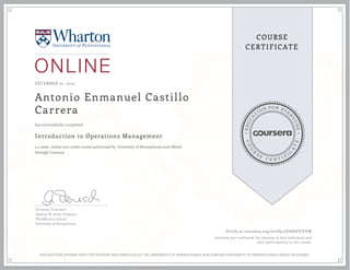 EDUCA
T
ION FOR EVE
R
YONE
CO
U
R
S
E
C E R T I F
I
C
A
TE
COURSE
CERTIFICATE
DECEMBER 01, 2015
Antonio Enmanuel Castillo
Carrera
Introduction to Operations Management
a 4 week online non-credit course authorized by University of Pennsylvania and offered
through Coursera
has successfully completed
Christian Terwiesch
Andrew M. Heller Professor
The Wharton School
University of Pennsylvania
Verify at coursera.org/verify/5YHHHYJYYW
Coursera has confirmed the identity of this individual and
their participation in the course.
THIS NEITHER AFFIRMS THAT THE STUDENT WAS ENROLLED AT THE UNIVERSITY OF PENNSYLVANIA NOR CONFERS UNIVERSITY OF PENNSYLVANIA CREDIT OR DEGREE
 