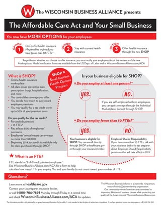 The Affordable Care Act and Your Small Business
Regardless of whether you choose to offer insurance, you must notify your employees about the existence of the new
Marketplaces. Model notiﬁcation forms are available from the US Dept. of Labor and at WisconsinBusinessAlliance.com/ACA
*What is an FTE?
FTE stands for “Full-Time Equivalent employee.”
See WisconsinBusinessAlliance.com/ACA for a form to help
calculate how many FTEs you employ. You and your family do not count toward your number of FTEs.
What is SHOP?
Online health insurance
marketplace
All plans cover preventive care,
prescription drugs, hospitalization,
and more
You control the coverage you offer
You decide how much to pay toward
employee premiums
You may qualify for a tax credit worth
up to 50% of your premium costs
Do you qualify for the tax credit?
For-proﬁt businesses
< 25 FTEs*
Pay at least 50% of employees’
premiums
Employees’ annual wages can average
no more than $50,000
Beginning 2014, tax credit is available only
for plans purchased through SHOP
Learn more at healthcare.gov
Contact your tax preparer, insurance broker,
or call 1-800-706-7893 Monday through Friday, 8-4 central time
and check WisconsinBusinessAlliance.com/ACA for updates.
No.
Questions?
The Wisconsin Business Alliance is a statewide, nonpartisan,
nonproﬁt 501(c)(6) membership organization.
Our community-minded members are committed to
improving Wisconsin’s business climate while protecting our
quality of life. Learn more at WisconsinBusinessAlliance.com.
The WISCONSIN BUSINESS ALLIANCE presents
You now have MORE OPTIONS for your employees.
Don’t offer health insurance
No penalties or fees if you
have fewer than 50 FTEs*
Stay with current health
insurance
Offer health insurance
through the new SHOP
1
OP
TION
2
OP
TION
3
OP
TION
SHOP =
Small business
Health Options
Program
Is your business eligible for SHOP?
The information provided is only intended to be general summary information for the public. It is not intended to take the place of written laws or regulations. If you have questions, contact your tax preparer or call 1-800-706-7893.
If you are self-employed with no employees,
you can get coverage through the Individual
Marketplace, but not through SHOP.
Yes. No.
Your business is eligible for
SHOP. You can enroll directly
through SHOP at healthcare.gov
or through your insurance broker.
Employer Shared Responsibility
If you have more than 50 FTEs, talk with
your insurance broker or tax preparer
about Employer Shared Responsibility
provisions that will take effect in 2015.
Yes.
 