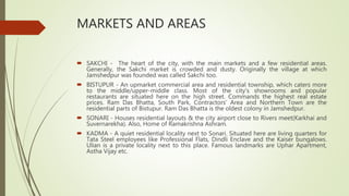 MARKETS AND AREAS
 SAKCHI - The heart of the city, with the main markets and a few residential areas.
Generally, the Sakchi market is crowded and dusty. Originally the village at which
Jamshedpur was founded was called Sakchi too.
 BISTUPUR - An upmarket commercial area and residential township, which caters more
to the middle/upper-middle class. Most of the city's showrooms and popular
restaurants are situated here on the high street. Commands the highest real estate
prices. Ram Das Bhatta, South Park, Contractors' Area and Northern Town are the
residential parts of Bistupur. Ram Das Bhatta is the oldest colony in Jamshedpur.
 SONARI - Houses residential layouts & the city airport close to Rivers meet(Karkhai and
Suvernarekha). Also, Home of Ramakrishna Ashram.
 KADMA - A quiet residential locality next to Sonari. Situated here are living quarters for
Tata Steel employees like Professional Flats, Dindli Enclave and the Kaiser bungalows.
Ulian is a private locality next to this place. Famous landmarks are Uphar Apartment,
Astha Vijay etc.
 