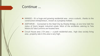 Continue …
 MANGO – It’s a huge and growing residential area , once a suburb , thanks to the
construction entrepreneurs , known as a property hotbed .
 ADITYAPUR - Connected to the Steel City by Kharkai Bridge, at one time held the
status of Asia's largest industrial estate. Most of the ancillaries catering to Tata
Motors & Tata Cummins are located here.
 Circuit House area ( CH area ) – a posh residential area , high class society living
area , property rate in this area is very high .
 
