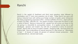 Ranchi
Ranchi is the capital of Jharkhand and third most populous state followed by
Jamshedpur and 3rd most most populous city of state . Today Ranchi has gone with
famous industrial town with setting up of large numbers of public sector enterprises
like Heavy engineering corporation (HEC) , Central coalfields LTD (CCL) , Steel authority
of India LTD (SAIL) , MECON LTD . The captain of Indian cricket team M.S.Dhoni is also
a native of Ranchi . Being an industrial hub , people from all corners are drawn to the
city giving it a diversified & cosmopolitan culture . It is rapidly turning into a well
developed , dynamic and modern city with lots of potential in terms of economic
growth . Ranchi with an array of modern markets , shopping malls , fast food joints and
cinema halls . Due to abundance of natural resources it is also known as “ Manchester
of East “ . It boosts of nearly 18 percent of national mineral production . Well
connected with air , rail and road routes .
 