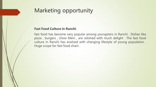 Marketing opportunity
Fast Food Culture in Ranchi
fast food has become very popular among youngsters in Ranchi . Dishes like
pizza , burgers , chow Mein , are relished with much delight . The fast food
culture in Ranchi has evolved with changing lifestyle of young population .
Huge scope for fast food chain .
 