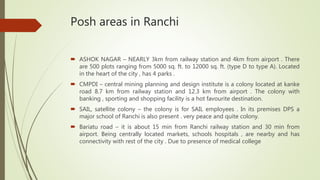 Posh areas in Ranchi
 ASHOK NAGAR – NEARLY 3km from railway station and 4km from airport . There
are 500 plots ranging from 5000 sq. ft. to 12000 sq. ft. (type D to type A). Located
in the heart of the city , has 4 parks .
 CMPDI – central mining planning and design institute is a colony located at kanke
road 8.7 km from railway station and 12.3 km from airport . The colony with
banking , sporting and shopping facility is a hot favourite destination.
 SAIL, satellite colony – the colony is for SAIL employees . In its premises DPS a
major school of Ranchi is also present . very peace and quite colony.
 Bariatu road – it is about 15 min from Ranchi railway station and 30 min from
airport. Being centrally located markets, schools hospitals , are nearby and has
connectivity with rest of the city . Due to presence of medical college
 