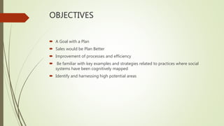 OBJECTIVES
 A Goal with a Plan
 Sales would be Plan Better
 Improvement of processes and efficiency
 Be familiar with key examples and strategies related to practices where social
systems have been cognitively mapped
 Identify and harnessing high potential areas
 