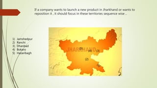 If a company wants to launch a new product in Jharkhand or wants to
reposition it , it should focus in these territories sequence wise ..
(2)
(3)(4)
(5)
1) Jamshedpur
2) Ranchi
3) Dhanbad
4) Bokaro
5) Hazaribagh
 