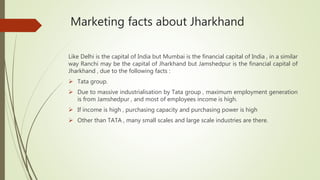 Marketing facts about Jharkhand
Like Delhi is the capital of India but Mumbai is the financial capital of India , in a similar
way Ranchi may be the capital of Jharkhand but Jamshedpur is the financial capital of
Jharkhand , due to the following facts :
 Tata group.
 Due to massive industrialisation by Tata group , maximum employment generation
is from Jamshedpur , and most of employees income is high.
 If income is high , purchasing capacity and purchasing power is high
 Other than TATA , many small scales and large scale industries are there.
 