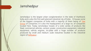 Jamshedpur
Jamshedpur is the largest urban conglomeration in the state of Jharkhand,
India and is also the first well-planned industrial city of India . It houses some
of the biggest companies of India with a majority of them being of Tata
Group of companies. It is also the headquarters of a large no. of companies
located here. Today Jamshedpur boasts of a wide variety of products like
Steel, commercial vehicles, cement, power, construction equipment, industrial
equipment, vehicle engines, tin-plate with a huge number of products
produced by small and medium scale industries located in the industrial
region of Adityapur.
 