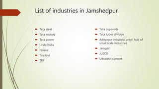List of industries in Jamshedpur
 Tata steel
 Tata motors
 Tata power
 Linde India
 Praxair
 Tinplate
 TRF
 Tata pigments
 Tata tubes division
 Adityapur industrial area ( hub of
small scale industries
 Jamipol
 JUSCO
 Ultratech cement
 