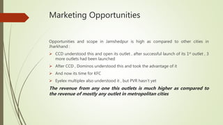 Marketing Opportunities
Opportunities and scope in Jamshedpur is high as compared to other cities in
Jharkhand :
 CCD understood this and open its outlet , after successful launch of its 1st outlet , 3
more outlets had been launched
 After CCD , Dominos understood this and took the advantage of it
 And now its time for KFC
 Eyelex multiplex also understood it , but PVR hasn’t yet
The revenue from any one this outlets is much higher as compared to
the revenue of mostly any outlet in metropolitan cities
 