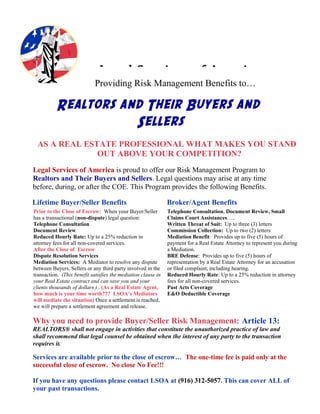 Providing Risk Management Benefits to…
Realtors and Their Buyers and
Sellers
AS A REAL ESTATE PROFESSIONAL WHAT MAKES YOU STAND
OUT ABOVE YOUR COMPETITION?
Legal Services of America is proud to offer our Risk Management Program to
Realtors and Their Buyers and Sellers. Legal questions may arise at any time
before, during, or after the COE. This Program provides the following Benefits.
Lifetime Buyer/Seller Benefits Broker/Agent Benefits
Prior to the Close of Escrow: When your Buyer/Seller
has a transactional (non-dispute) legal question:
Telephone Consultation
Document Review
Reduced Hourly Rate: Up to a 25% reduction in
attorney fees for all non-covered services.
After the Close of Escrow
Dispute Resolution Services
Mediation Services: A Mediator to resolve any dispute
between Buyers, Sellers or any third party involved in the
transaction. (This benefit satisfies the mediation clause in
your Real Estate contract and can save you and your
clients thousands of dollars.) . (As a Real Estate Agent,
how much is your time worth??? LSOA’s Mediators
will mediate the situation) Once a settlement is reached,
we will prepare a settlement agreement and release.
Telephone Consultation, Document Review, Small
Claims Court Assistances…..
Written Threat of Suit: Up to three (3) letters
Commission Collection: Up to two (2) letters
Mediation Benefit: Provides up to five (5) hours of
payment for a Real Estate Attorney to represent you during
a Mediation.
BRE Defense: Provides up to five (5) hours of
representation by a Real Estate Attorney for an accusation
or filed complaint, including hearing.
Reduced Hourly Rate: Up to a 25% reduction in attorney
fees for all non-covered services.
Past Acts Coverage
E&O Deductible Coverage
Why you need to provide Buyer/Seller Risk Management: Article 13:
REALTORS® shall not engage in activities that constitute the unauthorized practice of law and
shall recommend that legal counsel be obtained when the interest of any party to the transaction
requires it.
Services are available prior to the close of escrow… The one-time fee is paid only at the
successful close of escrow. No close No Fee!!!
If you have any questions please contact LSOA at (916) 312-5057. This can cover ALL of
your past transactions.
Legal Services of America
 