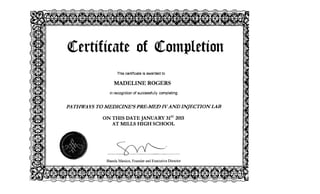 <!Certificate of <!Completion

This certificate is awarded to
MADELINE ROGERS
recognition of successfully completing
PATHWAYS TO MEDICINE'S PRE-MED IVAND INJECTION LAB
ON THIS DATE JANUARY 31ST
2015 

AT MILLS HIGH SCHOOL 

~
'--"~
Shanda Manion, Founder and Executive Director
 