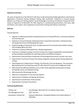Manjiri Bhogale, Senior Quality Analyst
-------------------------------------------------------------------------------------------------------------------------------
Experience Summary:
10+ years of experience in the field of IT with focus on QA and testing of Web applications, Client-Server
applications; Functional Testing, Database Testing, Data verification. Proficiency in manual testing;
effective use of QA and Testing practices. Good knowledge of all phases of Software Testing Life Cycle.
Hands on experience of Microsoft TFS, JIRA. Expertise in Creating testing documents, test cases, data
verification, test reports. Some experience of automation testing with Selenium web driver.
Skill sets:
Testing Expertise:
• Expertise in addressing software testing processes by increasing efficiency, removing complexity,
and lowering costs.
• Expertise in manual testing by reviewing business requirement document; creating test plan,
test design document and developing test cases;
• Good knowledge of Testing Life Cycle, and QA processes from test planning to defect tracking
and managing defect life cycle.
• Proficient in testing of Web applications, Desktop applications.
• Proficiency in Database testing, Functional Testing, GUI Testing, Compatibility and Localization
testing including compatibility for operating systems and different browsers.
• Experienced in documentation-Preparation of test designed documents, test plan, test cases.
• Experienced in Functional Testing, Unit testing, Integration testing, System testing, Regression
Testing.
• Good experience in Requirement Tracking, Test Planning, Test case designing, Test execution,
Bug reporting and Test reporting using TFS, JIRA, Mantis (In house task management tools).
• Well versed with different databases such as SQL, Oracle applicable testing tasks including
writing SQL queries and database testing.
• Well versed with SSIS package testing.
• Expertise in Preparation of Test Summary Reports
• Experienced in Validation and Signing off releases.
• Experienced in Coordination of QA activities.
• Experienced in training of new joiners.
Technical Qualifications:
Testing and
Test Management Tool
: Test Manager, Microsoft TFS, Jira, Mantis, Bug Tracker,
QTP, Test Link.
Automation Testing Tool Selenium Web Driver- Completed Diploma from Seed Infotech in
2016 May
Page 1 of 5
 