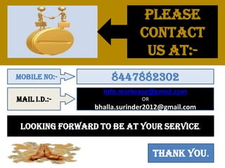 Please
contact
us at:-
Mobile no:- 8447882302
Mail I.D.:-
Info.markease@gmail.com
OR
bhalla.surinder2012@gmail.com
Looking forward to be at your service.
Thank you.
 