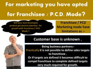 For marketing you have opted
for Franchisee / P.C.D. Mode?
Will your best developed
product get desired attention for
growth with franchisee / PCD
Mode ?
Franchisee / PCD
Marketing mode have
limitations as :-
Being business partners:-
Practically it is not possible to define sales targets
to franchisee .
Or if targets are defined it becomes difficult to
compel franchisee to complete defined targets
very much required for growth.
Customer base is unknown .
 