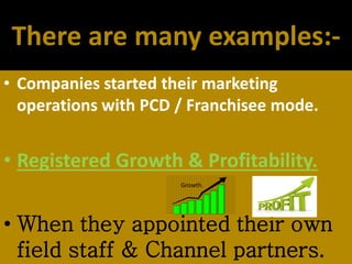 There are many examples:-
• Companies started their marketing
operations with PCD / Franchisee mode.
• Registered Growth & Profitability.
• When they appointed their own
field staff & Channel partners.
Growth.
 