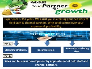 Experience :- 35+ years. We assist you in creating your net work of
field staff & channel partners, With total control over your
expenses & profitability.
MARKEAZEE
Marketing strategies. Documentation.
Automated marketing
data.
Part-1.
Part-2.
Sales and business development by appointment of field staff and
channel partners.
 
