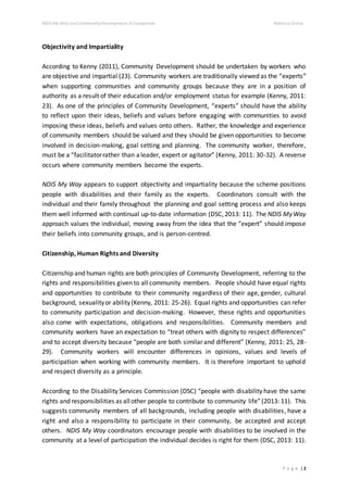 NDIS My Way and CommunityDevelopment: AComparison Rebecca Gittos
P a g e | 2
Objectivity and Impartiality
According to Kenny (2011), Community Development should be undertaken by workers who
are objective and impartial (23). Community workers are traditionally viewed as the “experts”
when supporting communities and community groups because they are in a position of
authority as a result of their education and/or employment status for example (Kenny, 2011:
23). As one of the principles of Community Development, “experts” should have the ability
to reflect upon their ideas, beliefs and values before engaging with communities to avoid
imposing these ideas, beliefs and values onto others. Rather, the knowledge and experience
of community members should be valued and they should be given opportunities to become
involved in decision-making, goal setting and planning. The community worker, therefore,
must be a “facilitatorrather than aleader, expert or agitator” (Kenny, 2011: 30-32). A reverse
occurs where community members become the experts.
NDIS My Way appears to support objectivity and impartiality because the scheme positions
people with disabilities and their family as the experts. Coordinators consult with the
individual and their family throughout the planning and goal setting process and also keeps
them well informed with continual up-to-date information (DSC,2013: 11). The NDIS MyWay
approach values the individual, moving away from the idea that the “expert” should impose
their beliefs into community groups, and is person-centred.
Citizenship, Human Rights and Diversity
Citizenship and human rights are both principles of Community Development, referring to the
rights and responsibilities given to all community members. People should have equal rights
and opportunities to contribute to their community regardless of their age, gender, cultural
background, sexualityor ability(Kenny, 2011: 25-26). Equal rights and opportunities can refer
to community participation and decision-making. However, these rights and opportunities
also come with expectations, obligations and responsibilities. Community members and
community workers have an expectation to “treat others with dignity to respect differences”
and to accept diversity because “people are both similar and different” (Kenny, 2011: 25, 28-
29). Community workers will encounter differences in opinions, values and levels of
participation when working with community members. It is therefore important to uphold
and respect diversity as a principle.
According to the Disability Services Commission (DSC) “people with disability have the same
rights and responsibilities as allother people to contribute to community life”(2013: 11). This
suggests community members of all backgrounds, including people with disabilities, have a
right and also a responsibility to participate in their community, be accepted and accept
others. NDIS My Way coordinators encourage people with disabilities to be involved in the
community at a level of participation the individual decides is right for them (DSC, 2013: 11).
 