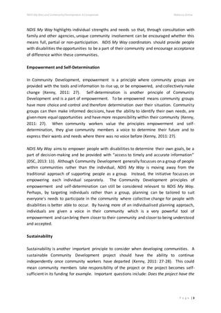 NDIS My Way and CommunityDevelopment: AComparison Rebecca Gittos
P a g e | 3
NDIS My Way highlights individual strengths and needs so that, through consultation with
family and other agencies, unique community involvement can be encouraged whether this
means full, partial or non-participation. NDIS My Way coordinators should provide people
with disabilities the opportunities to be a part of their community and encourage acceptance
of difference within these communities.
Empowerment and Self-Determination
In Community Development, empowerment is a principle where community groups are
provided with the tools and information to rise up, or be empowered, and collectively make
change (Kenny, 2011: 27). Self-determination is another principle of Community
Development and is a part of empowerment. To be empowered means community groups
have more choice and control and therefore determination over their situation. Community
groups can then make informed decisions, have the ability to identify their own needs, are
given more equal opportunities and have more responsibility within their community (Kenny,
2011: 27). When community workers value the principles empowerment and self-
determination, they give community members a voice to determine their future and to
express their wants and needs where there was no voice before (Kenny, 2011: 27).
NDIS My Way aims to empower people with disabilities to determine their own goals, be a
part of decision-making and be provided with “access to timely and accurate information”
(DSC, 2013: 11). Although Community Development generally focusses on a group of people
within communities rather than the individual, NDIS My Way is moving away from the
traditional approach of supporting people as a group. Instead, the initiative focusses on
empowering each individual separately. The Community Development principles of
empowerment and self-determination can still be considered relevant to NDIS My Way.
Perhaps, by targeting individuals rather than a group, planning can be tailored to suit
everyone's needs to participate in the community where collective change for people with
disabilities is better able to occur. By having more of an individualised planning approach,
individuals are given a voice in their community which is a very powerful tool of
empowerment and can bring them closer to their community and closer to being understood
and accepted.
Sustainability
Sustainability is another important principle to consider when developing communities. A
sustainable Community Development project should have the ability to continue
independently once community workers have departed (Kenny, 2011: 27-28). This could
mean community members take responsibility of the project or the project becomes self-
sufficient in its funding for example. Important questions include: Does the project have the
 