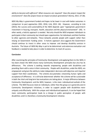 NDIS My Way and CommunityDevelopment: AComparison Rebecca Gittos
P a g e | 4
ability to become self-sufficient? What resources are required? Does the project impact the
environment? Does the project leave an impact on future generations? (Kenny, 2011: 27-28).
NDIS My Way is government funded and hopes to be lower in cost with better outcomes in
comparison to past approaches (DSC, 2016; Link, 2015: 44). However, according to Link
(2015), the success and sustainability of the NDIS depends upon “appropriate government
investment in housing, transport, health, education and the physical environment” (44). In
other words, a holistic approach is needed. Not only should the NDIS empower individuals to
participate in their community but should open opportunities for individuals and their families
to other agencies and networks. These networks provide people with support rather than
relying on Government funding alone. A holistic approach also suggests the Government
should continue to invest in other areas to improve and develop disability services in
Australia. The future of NDIS My Way is yet to be determined and extensive evaluation and
feedback is needed to take place in order to determine its level of success.
Conclusion
After examining the principles of Community Development and applying them to the NDIS, it
has been shown the NDIS shares many Community Development principles but also has its
differences. The scheme is working towards empowering people with disabilities and
providing them with a voice in their community. People with disabilities, under the NDIS, are
empowered and given the ability to make independent decisions with objective and impartial
support from their coordinators. The scheme also promotes citizenship, human rights and
acceptance of difference. It is still to be determined whether the scheme will be sustainable
in both the short and long term but evaluations are taking place. A major difference between
Community Development and the NDIS, however, is the more individualised outlook of the
scheme. The NDIS focusses more on individuals, rather than the group as is generally seen in
Community Development initiatives, in order to support people with disabilities more
uniquely and effectively. With this unique and individualised approach, it can be hoped that
more community participation leads to a change in public perception of people with
disabilities and it is therefore a Community Development initiative.
 
