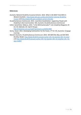 NDIS My Way and CommunityDevelopment: AComparison Rebecca Gittos
P a g e | 5
References:
Australia. National Disability Insurance Scheme. 2016. What is the NDIS? And NDIS in
Western Australia. http://www.ndis.gov.au/document/what-national-disability-
insuran and http://www.ndis.gov.au/about-us/our-sites/wa
Disability Services Commission. 2013. Local Area Coordination: Supporting People with
Disability in their Communities. WA, Australia: Disability Services Commission
Editor; Somerfield, Rebecca. 2015. “Is the NDIS Sustainable?” Link: Disability Magazine 24
(1): 44. Adelaide, SA: Inprint Design.
http://linkonline.com.au/read/?/p/view/issueID/39/i/809
Kenny, Susan. 2011. Developing Communities for the Future, 4th Ed. VIC, Australia: Cengage
Learning
Western Australia. Disability Services Commission. 2016. WA NDIS My Way and WA NDIS
My Way Model. http://www.disability.wa.gov.au/wa-ndis-my-way/wa-ndis-my-way/
and http://www.disability.wa.gov.au/wa-ndis-my-way/wa-ndis-my-way/wa-ndis-my-
way-model/
 