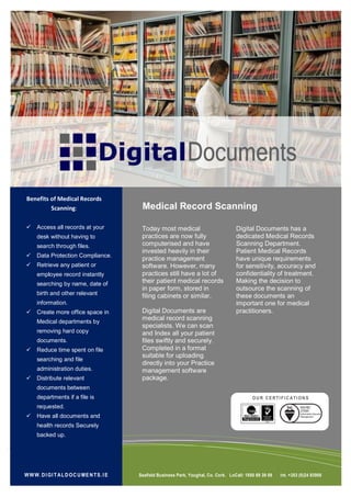Medical Record Scanning
Today most medical
practices are now fully
computerised and have
invested heavily in their
practice management
software. However, many
practices still have a lot of
their patient medical records
in paper form, stored in
filing cabinets or similar.
Digital Documents are
medical record scanning
specialists. We can scan
and Index all your patient
files swiftly and securely.
Completed in a format
suitable for uploading
directly into your Practice
management software
package.
Digital Documents has a
dedicated Medical Records
Scanning Department.
Patient Medical Records
have unique requirements
for sensitivity, accuracy and
confidentiality of treatment.
Making the decision to
outsource the scanning of
these documents an
important one for medical
practitioners.
Benefits of Medical Records
Scanning:
 Access all records at your
desk without having to
search through files.
 Data Protection Compliance.
 Retrieve any patient or
employee record instantly
searching by name, date of
birth and other relevant
information.
 Create more office space in
Medical departments by
removing hard copy
documents.
 Reduce time spent on file
searching and file
administration duties.
 Distribute relevant
documents between
departments if a file is
requested.
 Have all documents and
health records Securely
backed up.
Seafield Business Park, Youghal, Co. Cork. LoCall: 1850 69 39 09 Int. +353 (0)24 93908WWW.DIGITALDOCUMENTS.IE
OU R C ERTI FI C ATI ON S
 