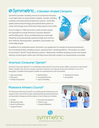 Copyright© 2016 Symmetric, A Decision Analyst Company. All rights reserved.
Symmetric... A Decision Analyst Company
Symmetric provides sampling services to companies that place
a very high value on representative samples, scientific sampling
methods, and advanced fraud detection systems. Symmetric
applies advanced technology and sophisticated systems to
create and manage some of the best online panels in the world.
From its origins in 1996, Symmetric’s suite of online panels
has expanded to include American Consumer Opinion®
and five B2B panels. All are carefully balanced, continually
refreshed, and systematically cleaned via high-tech and low-
tech methods. Nonresponders, speedsters, and cheaters are
continually purged.
In addition to its worldwide panels, Symmetric can supplement its samples by drawing participants
from hundreds of other sampling sources, using the Icion® sampling platform. All samples are vetted
by Symmetric’s Sleuth™ fraud-detection systems. Multivariate, stratified sampling controls and random
selection of participants within each cell help ensure that each sample is as representative as possible.
American Consumer Opinion®
American Consumer Opinion® is a worldwide online panel of more than seven million consumers in the United
States, Canada, Latin America, Europe, and Asia. Consumers can sign up to become members in one of 11
languages. Complete demographic profiles are maintained for each household:
yy Age and Gender
yy Education
yy Family Composition
yy Marital Status
yy Household Income
yy Type of Dwelling
yy Employment Status
yy Occupation
Physicians Advisory Council®
The Physicians Advisory Council® is an online panel of physicians and
surgeons from around the world, including both general practitioners
and specialists. Background information on each physician includes:
yy Gender
yy Medical Specialty
yy Board Certifications
yy Surgery Practice
yy Insurance Acceptance
yy Patient Load
yy Hospital Affiliation
 