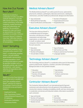 Copyright© 2016 Symmetric, A Decision Analyst Company. All rights reserved.
Medical Advisory Board®
The Medical Advisory Board® is an online panel of nurses, optometrists,
pharmacists, dietitians, pathologists, laboratory technicians, radiologists,
veterinarians, and other healthcare professionals. Background information:
yy Age and Gender
yy Medical/Clinical Specialty
yy Board Certifications and Education
yy Number of Employees
yy Organizational Structure
yy Hospital Bed Size
Executive Advisory Board®
The Executive Advisory Board® is
a worldwide panel of managers,
executives, and directors of major
corporations and other large
organizations, as well as executives
in small- to medium-sized
companies. Information maintained
for each executive:
yy Education
yy Age and Gender
yy Number of Employees
yy Annual Sales in Dollars
yy Type of Industry
yy Job Function and Title
yy Products and Services Purchased
yy Languages Spoken
Technology Advisory Board®
The Technology Advisory Board® is a worldwide online panel of information
systems professionals, engineers, scientists, and other technologists.
Background data on each panelist includes:
yy Education
yy Age and Gender
yy Number of Employees
yy Type of Industry
yy Specialization
yy Job Function
yy Products and Services
Purchased
Contractor Advisory Board®
The Contractor Advisory Board® is an international panel of general
contractors and subcontractors from all segments of the building and
construction industry, including remodeling, retrofit, and new construction
in residential, commercial, and industrial markets. Information recorded for
each contractor:
yy Age and Gender
yy Number of Employees
yy Contracting Specialties
yy Markets Served
yy Job Title
yy Ownership
yy Annual Sales in Dollars
yy Number of Offices
How Are Our Panels
Recruited?
Panels are recruited by a
combination of online and offline
methods (telephone, mail, SEO,
SEM, banner advertising, online
content advertising, social media
marketing, mobile advertising,
email, print advertising, and
publicity). The recruiting is
designed to make each panel
as representative of its target
population as possible. American
Consumer Opinion® is linked to
more than 1,000 other Internet
sites to produce a steady stream
of new panelists.
Icion®
Sampling
Sophisticated sampling is key to
successful online research. With
Icion®—a multivariate sampling
system—we pull stratified
quota samples representative
of target populations. Icion®
simultaneously balances samples
by specified variables such as
geography, gender, age, income,
and ethnicity—with random
selection of respondents within
each sample cell.
Sleuth™
Sleuth is an active fraud-detection
system that works in parallel with
Icion® (the sampling system).
Sleuth™ searches for evidence
of cheating or fraud on the part
of potential survey participants,
based on:
yy Duplicated Surveys
yy Risky Transmission Control
Protocol/Internet Protocol (TCP/
IP) Addresses
yy Geolocation Verification
yy Anonymous Proxies
 