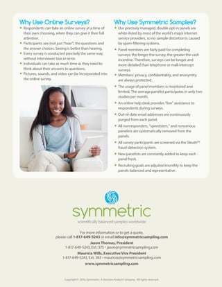 For more information or to get a quote,
please call 1-817-649-5243 or email info@symmetricsampling.com
Jason Thomas, President
1-817-649-5243, Ext. 375 •jason@symmetricsampling.com
Mauricia Wills, Executive Vice President
1-817-649-5243, Ext. 383 •mauricia@symmetricsampling.com
www.symmetricsampling.com
Copyright© 2016, Symmetric, A Decision Analyst Company. All rights reserved.
Why Use Online Surveys?
yy Respondents can take an online survey at a time of
their own choosing, when they can give it their full
attention.
yy Participants see (not just “hear”) the questions and
the answer choices. Seeing is better than hearing.
yy Every survey is conducted precisely the same way,
without interviewer bias or error.
yy Individuals can take as much time as they need to
think about their answers to questions.
yy Pictures, sounds, and video can be incorporated into
the online survey.
Why Use Symmetric Samples?
yy Our precisely managed, double opt-in panels are
white-listed by most of the world’s major Internet
service providers, so no sample distortion is caused
by spam-filtering systems.
yy Panel members are fairly paid for completing
surveys: the longer the survey, the greater the cash
incentive. Therefore, surveys can be longer and
more detailed than telephone or mall-intercept
surveys.
yy Members’ privacy, confidentiality, and anonymity
are always protected.
yy The usage of panel members is monitored and
limited. The average panelist participates in only two
studies per month.
yy An online help desk provides “live” assistance to
respondents during surveys.
yy Out-of-date email addresses are continuously
purged from each panel.
yy All nonresponders, “speedsters,” and nonserious
panelists are systematically removed from the
panels.
yy All survey participants are screened via the SleuthTM
fraud-detection system.
yy New panelists are constantly added to keep each
panel fresh.
yy Recruiting goals are adjusted monthly to keep the
panels balanced and representative.
 