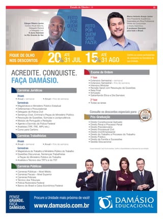 Estado de Direito n. 39 15 
FEITO 
POR 
QUEM 
FAZ. 
FEITO 
POR 
QUEM 
SABE 
FAZER. 
Marco Antonio Araujo Junior 
Vice-Presidente Acadêmico. 
Especialista em Ética Prossional, 
Direito do Consumidor 
e Direito Eletrônico. 
É professor Damásio 
para todo o Brasil. 
Edegar Ribeiro Junior 
Cursou Anual noturno, 
Delegado Federal 
e Delegado Civil. 
É aluno Damásio 
no Rio Grande do Sul. 
1ª fase 
Consulte os descontos especiais para: 
Cursos semanais e aos fins de semana. Confira a disponibilidade na Secretaria de sua Unidade. 
A CREDITE. C ON QUI STE. 
FAÇA DAMÁSIO. 
Carreiras Jurídicas 
Anuais 
• Anual – semanal • Anual – ns de semana 
Semestrais 
• Magistratura e Ministério Público Estadual 
• Defensorias e Procuradorias 
• Delegado de Polícia Civil 
• Sentença Cível, Criminal e Peças do Ministério Público 
• Resolução de Questões, Súmulas e Jurisprudência 
• Módulo de Português e Redação 
• Agente e Escrivão da Polícia Federal 
• Analistas (TRF, TRE, MPU etc.) 
• Curso para Cartório 
Carreiras Trabalhistas 
Anuais 
• Anual – semanal • Anual – ns de semana 
Semestrais 
• Magistratura do Trabalho e Ministério Público do Trabalho 
• Questões Discursivas, Sentenças Trabalhistas 
e Peças do Ministério Público do Trabalho 
• Analista e Técnico dos TRT’s e do TST 
Carreiras Públicas 
• Carreiras Públicas – Nível Médio 
• Carreiras Fiscais – Nível Superior 
• Carreiras Policiais 
• Técnico dos Tribunais 
• Polícia Rodoviária Federal 
• Banco do Brasil e Caixa Econômica Federal 
Exame de Ordem 
• Extensivo Semestral – semanal 
• Extensivo Semestral – ns de semana 
• Intensivo Modular 
• Revisão Geral com Resolução de Questões 
• Reta Final 
• Simulado 
• Gabaritando Ética e Dia Damásio 
2ª fase 
• Todas as áreas 
Pós-Graduação 
• Direito Constitucional Aplicado 
• Direito Penal e Processo Penal 
• Direito Previdenciário 
• Direito Processual Civil 
• Direito Civil/Empresarial 
• Direito do Trabalho e Processo do Trabalho 
• Direito Público 
• Direito de Família e Sucessões 
• Gestão Educacional 
20% 
ATÉ 
31 JUL 15% 
ATÉ 
31 AGO 
FIQUE DE OLHO 
NOS DESCONTOS 
Confira os cursos participantes 
da campanha na Secretaria de 
sua Unidade. 
PE NSE 
GRANDE. 
FA ÇA 
DA MÁSIO. www.damasio.com.br 
Procure a Unidade mais próxima de você! 
 