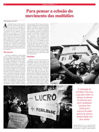 16 Estado de Direito n. 39 
As manifestações que tomam as ruas de 
nosso País, como antes inundaram as 
de diversos outros e, ainda agora, em 
outros ou nos mesmos ainda se encontram, 
são caracterizadas como um “movimento”, 
o movimento de uma “multidão”. Por que 
chamamos de “movimento” um fenômeno 
político de tamanha significação? E, de outro 
lado, pelo fato de se tratar de uma multidão, 
como se pode ouvir nos dias que correm de 
argutos analistas políticos, estaríamos diante 
de um fenômeno pré- ou, mesmo, a-político? 
A tentativa aqui empreendida, ou meramente 
esboçada, vai no sentido de contribuir para 
que aumente a consciência das multidões 
envolvidas nesses movimentos, tomando cons-ciência 
desse emprego, já claramente político, 
de tais palavras. 
Movimento 
Movimento, sabidamente, é noção oriunda 
da física, desde os pré-socráticos, divididos 
entre o panmobilismo heracliteano - retomado 
só em Hegel, como também em Marx, Nietzs-che, 
Bergson, Heidegger, estes já sob a influ-ência 
da física de seu tempo – e o imobilismo 
dos eleatas, Parmênides a frente, assumido em 
Atenas pela vertente socrático-platônica que 
em Aristóteles culmina em tentativa de conci-liar 
as posições antagônicas, pois o Estagirita 
tudo pretendia explicar, até os sonhos, pelo 
movimento, a kinesis, atualizadora ou, literal-mente, 
“energizadora” da potência (dynamis). 
O movimento teria sido gerado, ou melhor, 
causado pelo primeiro motor ou “movedor”, o 
Theos, Deus, Ele próprio imóvel, bem diverso 
daquEle tido no judaísmo como ativo, criador, 
ausente, mas devidamente representado por 
seu espírito e um filho primogênito (atenção: 
não unigênito), gerados, criados, simultânea 
e reciprocamente, filho este que veio a nascer, 
ingressar biologicamente na história humana 
segundo o cristianismo, nosso pano de fundo 
cultural e, para muitos, também, cultual. Em 
torno de Jesus, no termo grego empregado 
pelos evangelistas, reuniam-se as pessoas em 
uma ochlos, uma multidão, na tradução de São 
Jerônimo. Não se tratava, portanto, de um 
povo, organizado, a que se referiria melhor 
com a palavra laos, nem da população de 
determinada circunscrição territorial, como 
era o demos. E é a essa multidão que Jesus 
dirige suas palavras de evocação do amor, 
o qual não seria mais a philia que os uniria 
em agrupamentos políticos, como amigos e 
“filiados” à mesma comunidade, por definição 
contraposta à de outros, seus inimigos ou 
circunstancialmente aliados, mas sim o ágape, 
capaz de reuni-los como membros de uma 
fraternidade universal, enquanto filhos todos 
do mesmo Deus-Pai. 
Multidão 
Multidão é termo que adquire uma 
centralidade espectral no léxico político da 
modernidade, enquanto sombra daquele que 
é assumido como o eixo em torno do qual 
a política se desenvolveria nesta época, ou 
seja, a soberania, assumida como propriedade 
transferida da ordem teológica e da Igreja, 
dirigida pelo “vigário de Cristo”, ou seja, o 
seu vice, o Papa, sendo este entendido como o 
representante do verdadeiro Pai, que reina sem 
governar, governo transferido, pelo filho, para 
a sua igreja, e que veio a se tornar secular no 
processo de modernização, sendo os artistas os 
primeiros que exerceram tal soberania, enten-dida 
como autoria, criação, no que é exemplar 
a consagração na Itália de Dante Alighieri. 
Mas foi um outro italiano, Maquiavel, quem 
nos seus “Discorsi” (cf., v.g., caps. XIX, XLIV, 
LIV) dá ao termo multidão sentido propria-mente 
político, e negativo, enquanto passível 
Willis Santiago Guerra Filho* 
Para pensar a eclosão do 
movimento das multidões 
A indignação da 
multidão é tida como 
o que pode melhor se 
antepor ao domínio 
do soberano para 
assim estabelecer 
uma base mais 
sólida para o 
exercício do poder 
político de maneira 
compartilhada com 
seus súditos 
tadeu vilani 
 