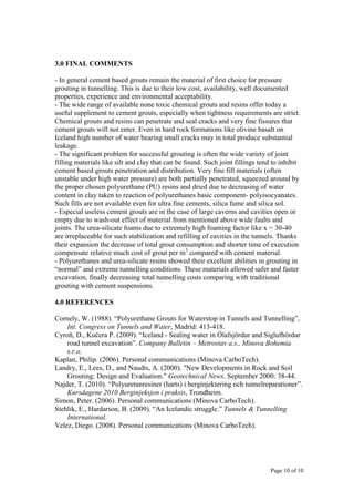 Page 10 of 10
3.0 FINAL COMMENTS
- In general cement based grouts remain the material of first choice for pressure
grouting in tunnelling. This is due to their low cost, availability, well documented
properties, experience and environmental acceptability.
- The wide range of available none toxic chemical grouts and resins offer today a
useful supplement to cement grouts, especially when tightness requirements are strict.
Chemical grouts and resins can penetrate and seal cracks and very fine fissures that
cement grouts will not enter. Even in hard rock formations like olivine basalt on
Iceland high number of water bearing small cracks may in total produce substantial
leakage.
- The significant problem for successful grouting is often the wide variety of joint
filling materials like silt and clay that can be found. Such joint fillings tend to inhibit
cement based grouts penetration and distribution. Very fine fill materials (often
unstable under high water pressure) are both partially penetrated, squeezed around by
the proper chosen polyurethane (PU) resins and dried due to decreasing of water
content in clay taken to reaction of polyurethanes basic component- polyisocyanates.
Such fills are not available even for ultra fine cements, silica fume and silica sol.
- Especial useless cement grouts are in the case of large caverns and cavities open or
empty due to wash-out effect of material from mentioned above wide faults and
joints. The urea-silicate foams due to extremely high foaming factor like x = 30-40
are irreplaceable for such stabilization and refilling of cavities in the tunnels. Thanks
their expansion the decrease of total grout consumption and shorter time of execution
compensate relative much cost of grout per m3
compared with cement material.
- Polyurethanes and urea-silicate resins showed their excellent abilities in grouting in
“normal” and extreme tunnelling conditions. These materials allowed safer and faster
excavation, finally decreasing total tunnelling costs comparing with traditional
grouting with cement suspensions.
4.0 REFERENCES
Cornely, W. (1988). “Polyurethane Grouts for Waterstop in Tunnels and Tunnelling”,
Int. Congress on Tunnels and Water, Madrid: 413-418.
Cyroň, D., Kučera P. (2009). “Iceland - Sealing water in lafsjördur and Siglufhördur
road tunnel excavation”. Company Bulletin – Metrostav a.s., Minova Bohemia
s.r.o.
Kaplan, Philip. (2006). Personal communications (Minova CarboTech).
Landry, E., Lees, D., and Naudts, A. (2000). "New Developments in Rock and Soil
Grouting: Design and Evaluation." Geotechnical News. September 2000: 38-44.
Najder, T. (2010). “Polyuretanresiner (harts) i berginjektering och tunnelreparationer”.
Kursdagene 2010 Berginjeksjon i praksis, Trondheim.
Simon, Peter. (2006). Personal communications (Minova CarboTech).
Stehlik, E., Hardarson, B. (2009). “An Icelandic struggle.” Tunnels & Tunnelling
International.
Velez, Diego. (2008). Personal communications (Minova CarboTech).
 