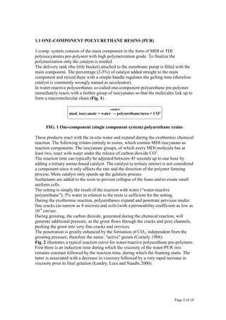 Page 2 of 10
1.1 ONE-COMPONENT POLYURETHANE RESINS (PUR)
1-comp. system consists of the main component in the form of MDI or TDI
polyisocyanates pre-polymer with high polymerization grade. To finalize the
polymerization only the catalyst is needed.
The delivery tank (the little bucket) attached to the membrane pump is filled with the
main component. The percentage (2-5%) of catalyst added straight to the main
component and mixed there with a simple handle regulates the gelling time (therefore
catalyst is commonly wrongly named as accelerator).
In water-reactive polyurethanes so-called one-component polyurethane pre-polymer
immediately reacts with a further group of isocyanates so that the molecules link up to
form a macromolecular chain (Fig. 1).
FIG. 1 One-component (single component system) polyurethane resins
These products react with the in-situ water and expand during the exothermic chemical
reaction. The following relates entirely to resins, which contain MDI isocyanate as
reaction components. The isocyanate groups, of which every MDI molecule has at
least two, react with water under the release of carbon dioxide CO2
.
The reaction time can typically be adjusted between 45 seconds up to one hour by
adding a tertiary amine-based catalyst. The catalyst (a tertiary amine) is not considered
a component since it only affects the rate and the direction of the polymer forming
process. More catalyst only speeds up the gelation process.
Surfactants are added to the resin to prevent collapse of the foam and to create small
uniform cells.
The setting is simply the result of the reaction with water (“water-reactive
polyurethane”); 5% water in relation to the resin is sufficient for the setting.
During the exothermic reaction, polyurethanes expand and penetrate pervious media:
fine cracks (as narrow as 8 micron) and soils (with a permeability coefficient as low as
10-4
cm/sec.
During grouting, the carbon dioxide, generated during the chemical reaction, will
generate additional pressure, as the grout flows through the cracks and pore channels,
pushing the grout into very fine cracks and crevices.
The penetration is greatly enhanced by the formation of CO2, independent from the
grouting pressure; therefore the name: "active" grouts (Cornely 1988).
Fig. 2 illustrates a typical reaction curve for water-reactive polyurethane pre-polymers.
First there is an induction time during which the viscosity of the water/PUR mix
remains constant followed by the reaction time, during which the foaming starts. The
latter is associated with a decrease in viscosity followed by a very rapid increase in
viscosity prior to final gelation (Landry, Lees and Naudts 2000).
 