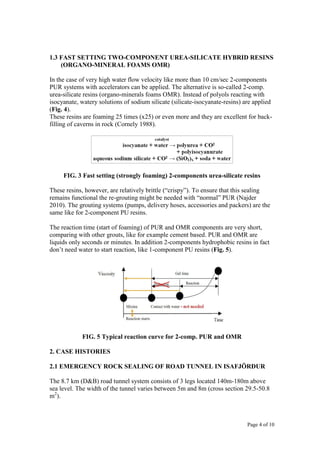 Page 4 of 10
1.3 FAST SETTING TWO-COMPONENT UREA-SILICATE HYBRID RESINS
(ORGANO-MINERAL FOAMS OMR)
In the case of very high water flow velocity like more than 10 cm/sec 2-components
PUR systems with accelerators can be applied. The alternative is so-called 2-comp.
urea-silicate resins (organo-minerals foams OMR). Instead of polyols reacting with
isocyanate, watery solutions of sodium silicate (silicate-isocyanate-resins) are applied
(Fig. 4).
These resins are foaming 25 times (x25) or even more and they are excellent for back-
filling of caverns in rock (Cornely 1988).
FIG. 3 Fast setting (strongly foaming) 2-components urea-silicate resins
These resins, however, are relatively brittle (“crispy”). To ensure that this sealing
remains functional the re-grouting might be needed with “normal” PUR (Najder
2010). The grouting systems (pumps, delivery hoses, accessories and packers) are the
same like for 2-component PU resins.
The reaction time (start of foaming) of PUR and OMR components are very short,
comparing with other grouts, like for example cement based. PUR and OMR are
liquids only seconds or minutes. In addition 2-components hydrophobic resins in fact
don’t need water to start reaction, like 1-component PU resins (Fig. 5).
FIG. 5 Typical reaction curve for 2-comp. PUR and OMR
2. CASE HISTORIES
2.1 EMERGENCY ROCK SEALING OF ROAD TUNNEL IN ISAFJÖRĐUR
The 8.7 km (D&B) road tunnel system consists of 3 legs located 140m-180m above
sea level. The width of the tunnel varies between 5m and 8m (cross section 29.5-50.8
m2
).
 