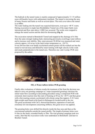 Page 5 of 10
The bedrock in the tunnel routes is mainly composed of approximately 13–15 million
years old basaltic layers with sedimentary interbeds. The tunnel is traversing the area
of many fissures and faults as well as several dykes. The rock cover above the tunnel
is ca 600m.
The water leaking into the tunnel was expected lukewarm, even up to +40 ºC warm.
During excavation in single lane Breiđaldalur Tunnel one of the major faults were
intersected and flow rates above 1.000 l/sec occurred. The works were stopped to
enlarge the tunnel section and the ditch for dewatering (Fig. 6).
The excavation started in Botnsheiði Tunnel and stopped at the chainage of 6-10m
from the same strongly leaking fault, intersecting previously avoid huge water inflows
and to increase rock stability. Max water pressure 30-40 bar was measured and water
velocity approx. 6.0 m/sec in the fault (water temperature ca. +20 ºC).
It was obvious that even hardly accelerated cement grouts will be washed out into the
tunnel or moved away and diluted by water running with high velocity in the voids
and cracks perpendicular to the tunnel axis. Therefore one- and 2-comp. PUR were
proposed by the author.
FIG. 6 Water inflows before PUR grouting
Finally after evaluations of obtains results the treatment of the front the decision was
taken to carry out grouting campaign in 2 steps (sequential grouting); decrease the
initial water flow according to descending procedure using 2-component PUR with
extremely short reaction time like start of foaming at 50 sec for +20 ºC and then grout
with a fast reacting cement, accelerated with silicate using fine (approx. 0–0.5 mm)
light-weight sand found at the beach in Bolungarvik located north to the site.
The grout accelerated with CaCl2 showed decantation, separation of sand and
extremely low development concerning stiffness; this grout never was applied.
The grouting holes were drilled first directly inside the face area and then as the
conventional umbrella outside the tunnel profile. The length of primary holes were
8-10m (to the fault), extended finally to 20m. The trial grouting campaign took two
weeks, after that the excavation works were undertaken in Botnsheiði- and later in
Breiðals Tunnel.
 