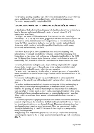 Page 6 of 10
The presented grouting procedure were followed in coming disturbed zones with wide
cracks and a high flow of warm and cold water with extremely high pressure.
The project was successfully completed in 1994.
2.2 GROUTING WORKS IN HYDROPOWER KÁRAHNJȖKAR PROJECT
In Kárahnjúkar Hydroelectric Project in eastern Iceland two glacial river systems have
been be dammed and channeled through a series of tunnels into a 690 MW
underground powerhouse.
The Project has a total of 73 km of tunnels; from three access adits, three large
diameters (7.2 m to 7.6 m), main-beam, gripper-type TBMs were used to complete 50-
km headrace tunnel. Partially excavation was performed as conventional D&B.
Using the TBMs was a first in Iceland to excavate the complex Icelandic basalt
formations, which consist of inclined layers of hard basaltic flows with weaker
scoriaceous and sedimentary interbeds.
Fault zones (typically 0.5-2m wide) and faults with thickness exceeding 10m,
(characterized by sheared, crushed rock, with grain size distribution ranging from
blocks down to clay) posed both geologic and hydrogeologic difficulties to the TBM
and D&B tunnelling. In some faults, the coarse grained crushed material was well
cemented by fines, whereas in others the crushed material was weathered and loose.
The joints, fissures and faults provided a major pathway for ground water seepage,
along with the contact zones of the geological strata, and gave rise to the risk of
potentially high and sudden water inflow during excavation.
The water table close to surface level resulted in hydraulic pressures of potentially 20
bars at tunnel horizon with infinite recharges from the various streams and lakes in the
project area.
The seasonal melting of the glacier was expected to result in a time-dependent
variation of the natural water table and potentially variable inflows into the tunnel over
time.
The serious incidents showed clearly that continuous probe drilling and sampling or
rotary-percussive drilling were required in the expected fault zones, as well as
umbrella pre grouting. To decrease the interruptions time in excavation and due to
wash-out effect of cement grouts in heavy leaking chainages, the option with 2-comp.
PUR, instead of conventional cement mixes was proposed and commonly used. For
filling cavities urea-silicate foams was the option instead of ordinary concrete or
shotcrete.
The contractor preferred high progress of excavation and the fundamental demand of
necessity of grouting in the case of one drill hole leaking more than 5 l/sec or 7 l/sec in
two holes in combination was not always followed. The pre grouting operations had
not always been succeeded or properly executed. More and more strongly leaking
faults (like individual up to 100-150 l/sec) were left to complete as post grouting
during finishing works.
Post grouting, even performed in proper way, was always several times more time
consuming and expensive due to larger grout volume required to get rock consolidated
(Fig. 7).
 