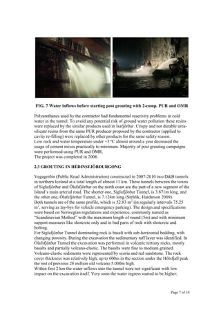 Page 7 of 10
FIG. 7 Water inflows before starting post grouting with 2-comp. PUR and OMR
Polyurethanes used by the contractor had fundamental reactivity problems in cold
water in the tunnel. To avoid any potential risk of ground water pollution these resins
were replaced by the similar products used in Ísafjörður. Crispy and not durable urea-
silicate resins from the same PUR producer proposed by the contractor (applied to
cavity re-filling) were replaced by other products for the same safety reason.
Low rock and water temperature under +3 ºC almost around a year decreased the
usage of cement mixes practically to minimum. Majority of post grouting campaigns
were performed using PUR and OMR.
The project was completed in 2008.
2.3 GROUTING IN HÉDINSFJÖRDURGONG
Vegagerðin (Public Road Administration) constructed in 2007-2010 two D&B tunnels
in northern Iceland at a total length of almost 11 km. These tunnels between the towns
of Siglufjörður and Ólafsfjörður on the north coast are the part of a new segment of the
Island’s main arterial road. The shorter one, Siglufjörður Tunnel, is 3.871m long, and
the other one, Ólafsfjörður Tunnel, is 7.124m long (Stehlik, Hardarson 2009).
Both tunnels are of the same profile, which is 52.83 m2
(in regularly intervals 75.25
m2
, serving as lay-bys for vehicle emergency parking). The design and specifications
were based on Norwegian regulations and experience, commonly named as
“Scandinavian Method” with the maximum length of round (5m) and with minimum
support measures like shotcrete only and in bad parts of rock with shotcrete and
bolting.
For Siglufjörður Tunnel dominating rock is basalt with sub-horizontal bedding, with
changing porosity. During the excavation the sedimentary tuff layer was identified. In
Ólafsfjörður Tunnel the excavation was performed in volcanic tertiary rocks, mostly
basalts and partially volcano-clastic. The basalts were fine to medium grained.
Volcano-clastic sediments were represented by scoria and red sandstone. The rock
cover thickness was relatively high, up to 600m in the section under the Hólsfjall peak
the rest of previous 28 million old volcano 5.000m high.
Within first 2 km the water inflows into the tunnel were not significant with low
impact on the excavation itself. Very soon the water ingress started to be higher;
 