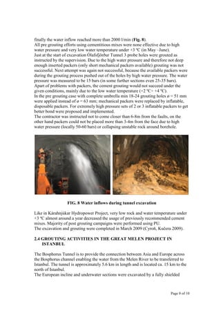 Page 8 of 10
finally the water inflow reached more than 2000 l/min (Fig. 8).
All pre grouting efforts using cementitious mixes were none effective due to high
water pressure and very low water temperature under +3 ºC (in May –June).
Just at the start of excavation Ólafsfjörður Tunnel 3 probe holes were grouted as
instructed by the supervision. Due to the high water pressure and therefore not deep
enough inserted packers (only short mechanical packers available) grouting was not
successful. Next attempt was again not successful, because the available packers were
during the grouting process pushed out of the holes by high water pressure. The water
pressure was measured to be 15 bars (in some further sections even 25-35 bars).
Apart of problems with packers, the cement grouting would not succeed under the
given conditions, mainly due to the low water temperature (+2 ºC÷ +4 ºC).
In the pre grouting case with complete umbrella min 18-24 grouting holes ø = 51 mm
were applied instead of ø = 63 mm; mechanical packers were replaced by inflatable,
disposable packers. For extremely high pressure sets of 2 or 3 inflatable packers to get
better bond were proposed and implemented.
The contractor was instructed not to come closer than 6-8m from the faults, on the
other hand packers could not be placed more than 3-4m from the face due to high
water pressure (locally 50-60 bars) or collapsing unstable rock around borehole.
FIG. 8 Water inflows during tunnel excavation
Like in Kárahnjúkar Hydropower Project, very low rock and water temperature under
+3 ºC almost around a year decreased the usage of previously recommended cement
mixes. Majority of post grouting campaigns were performed using PU.
The excavation and grouting were completed in March 2009 (Cyroň, Kučera 2009).
2.4 GROUTING ACTIVITIES IN THE GREAT MELEN PROJECT IN
ISTANBUL
The Bosphorus Tunnel is to provide the connection between Asia and Europe across
the Bosphorus channel enabling the water from the Melen River to be transferred to
Istanbul. The tunnel is approximately 5.6 km in length and is located ca. 15 km to the
north of Istanbul.
The European incline and underwater sections were excavated by a fully shielded
 