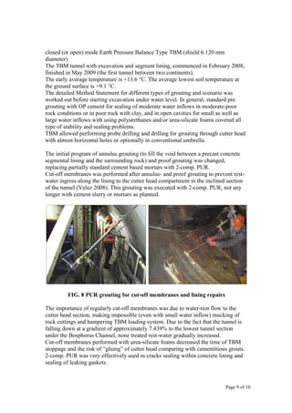 Page 9 of 10
closed (or open) mode Earth Pressure Balance Type TBM (shield 6.120 mm
diameter).
The TBM tunnel with excavation and segment lining, commenced in February 2008,
finished in May 2009 (the first tunnel between two continents).
The early average temperature is +13.6 °C. The average lowest soil temperature at
the ground surface is +9.1 °C.
The detailed Method Statement for different types of grouting and scenario was
worked out before starting excavation under water level. In general, standard pre
grouting with OP cement for sealing of moderate water inflows in moderate-poor
rock conditions or in poor rock with clay, and in open cavities for small as well as
large water inflows with using polyurethanes and/or urea-silicate foams covered all
type of stability and sealing problems.
TBM allowed performing probe drilling and drilling for grouting through cutter head
with almost horizontal holes or optionally in conventional umbrella.
The initial program of annulus grouting (to fill the void between a precast concrete
segmental lining and the surrounding rock) and proof grouting was changed,
replacing partially standard cement based mortars with 2-comp. PUR.
Cut-off membranes was performed after annulus- and proof grouting to prevent rest-
water ingress along the lining to the cutter head compartment in the inclined section
of the tunnel (Velez 2008). This grouting was executed with 2-comp. PUR, not any
longer with cement slurry or mortars as planned.
FIG. 8 PUR grouting for cut-off membranes and lining repairs
The importance of regularly cut-off membranes was due to water-rest flow to the
cutter head section, making impossible (even with small water inflow) mucking of
rock cuttings and hampering TBM loading system. Due to the fact that the tunnel is
falling down at a gradient of approximately 7.439% to the lowest tunnel section
under the Bosphorus Channel, none treated rest-water gradually increased.
Cut-off membranes performed with urea-silicate foams decreased the time of TBM
stoppage and the risk of “gluing” of cutter head comparing with cementitious grouts.
2-comp. PUR was very effectively used in cracks sealing within concrete lining and
sealing of leaking gaskets.
 