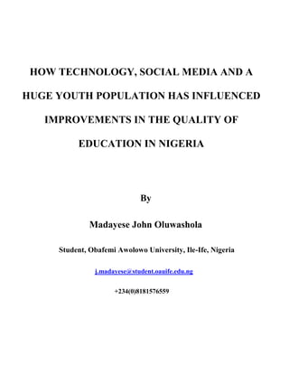 HOW TECHNOLOGY, SOCIAL MEDIA AND A
HUGE YOUTH POPULATION HAS INFLUENCED
IMPROVEMENTS IN THE QUALITY OF
EDUCATION IN NIGERIA
By
Madayese John Oluwashola
Student, Obafemi Awolowo University, Ile-Ife, Nigeria
j.madayese@student.oauife.edu.ng
+234(0)8181576559
 