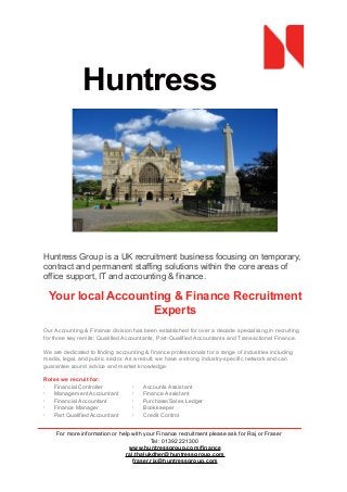 Huntress
Group
Huntress Group is a UK recruitment business focusing on temporary,
contract and permanent staffing solutions within the core areas of
office support, IT and accounting & finance.
Your local Accounting & Finance Recruitment
Experts
Our Accounting & Finance division has been established for over a decade specialising in recruiting
for three key remits: Qualified Accountants, Part-Qualified Accountants and Transactional Finance.
We are dedicated to finding accounting & finance professionals for a range of industries including
media, legal, and public sector. As a result, we have a strong industry-specific network and can
guarantee sound advice and market knowledge.
Roles we recruit for:
· Financial Controller
· Management Accountant
· Financial Accountant
· Finance Manager
· Part Qualified Accountant
· Accounts Assistant
· Finance Assistant
· Purchase/Sales Ledger
· Bookkeeper
· Credit Control
For more information or help with your Finance recruitment please ask for Raj or Fraser
Tel: 01392 221300
www.huntressgroup.com/finance
raj.thalukdher@huntressgroup.com
fraser.rix@huntressgroup.com
 